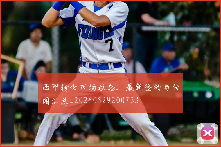 西甲转会市场动态：最新签约与传闻汇总_20260529200733