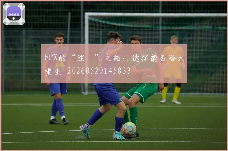 FPX的“涅槃”之路，德杯能否浴火重生_20260529145833