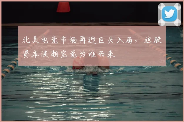 北美电竞市场再迎巨头入局，这股资本浪潮究竟为谁而来