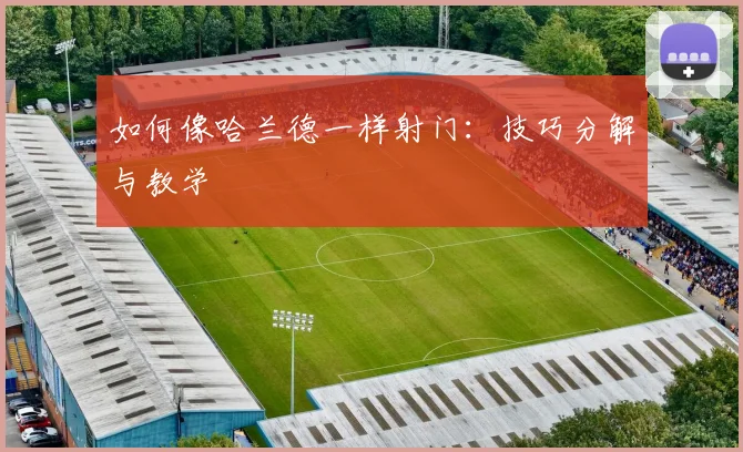 如何像哈兰德一样射门：技巧分解与教学