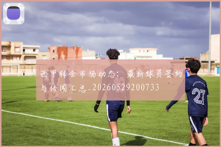 西甲转会市场动态：最新球员签约与传闻汇总_20260529200733