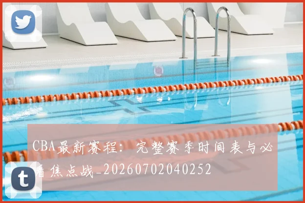 CBA最新赛程：完整赛季时间表与必看焦点战_20260702040252