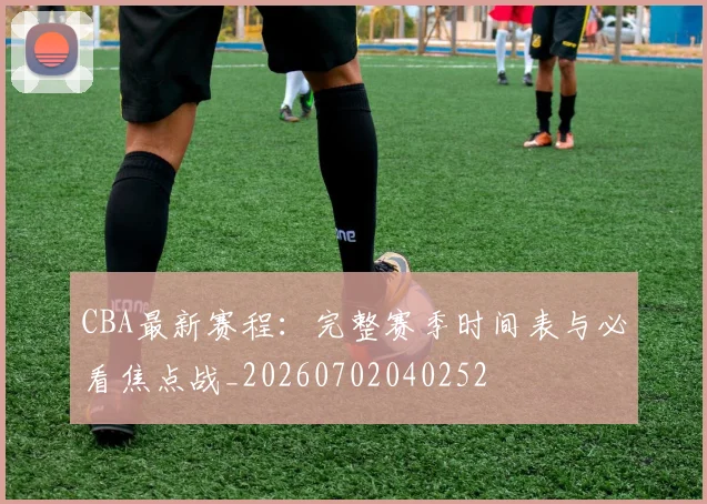 CBA最新赛程：完整赛季时间表与必看焦点战_20260702040252