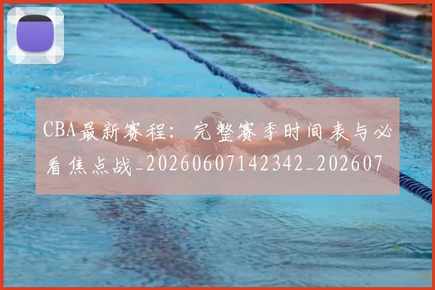 CBA最新赛程：完整赛季时间表与必看焦点战_20260607142342_20260702040256