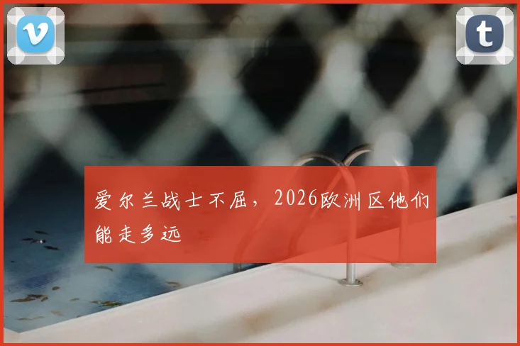 爱尔兰战士不屈,2026欧洲区他们能走多远